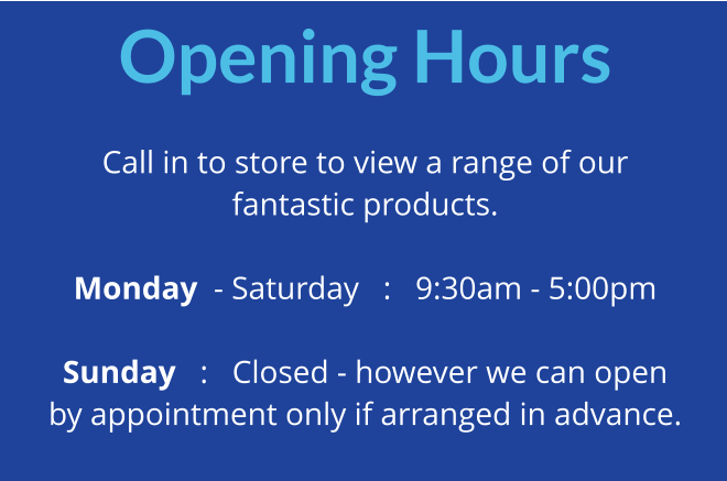 Opening Hours  Call in to store to view a range of our fantastic products.  Monday  - Saturday   :   9:30am - 5:00pm  Sunday   :   Closed - however we can open by appointment only if arranged in advance.
